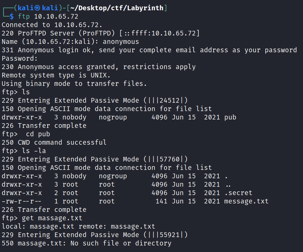 kaliS kali )- [—/Desktop/ctf/Labyrinth ] L-$ ftp 10.10.65.72 Connected to 10.10.65.72. 220 ProFTPD server (proFTPD) ffff:1ø.1ø.65.72] Name (10.10.65.72:kali): anonymous 331 Anonymous login ok, send your complete email address as your password password : 230 Anonymous access granted, restrictions apply Remote system type is UNIX. using binary mode to transfer files. ftP> Is 229 Entering Extended passive Mode (Il 1245121) 150 Opening ASCII mode data connection for file list 3 nobody 4096 Jun 15 2021 pub drwxr-xr-x nogroup 226 Transfer complete ftP> cd pub 250 CWD command successful ftp> Is -la 229 Entering Extended passive Mode ( 1 1 1577601 ) 150 opening ASCII mode data connection for file list drwxr-xr-x 3 nobody drwxr-xr-x 3 root drwxr-xr-x 2 root 1 root -rw-r r -- 226 Transfer complete ftP> get massage. txt nogroup root root root 4096 Jun 15 4096 Jun 15 4096 Jun 15 141 Jun 15 2021 . 2021 2021 . secret 2021 message. txt local: massage. txt remote: massage. txt 229 Entering Extended Passive Mode (1 1 1559211) 550 massage . txt: No such file or directory 