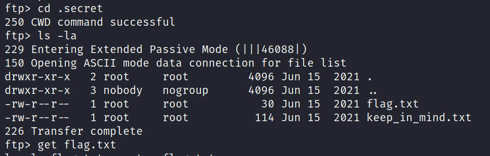 ftp> cd . secret 250 CWD command successful ftP> Is -la 229 Entering Extended passive Mode (Il 1460881) 150 Opening ASCII mode data connection for file list drwxr-xr-x 2 root drwxr-xr-x -rw-r-- r 3 nobody 1 root 1 root root nogroup root root 4096 Jun 15 4096 Jun 15 30 Jun 15 114 Jun 15 2021 . 2021 2021 flag. txt 2021 keep_in_mind.txt 226 Transfer complete ftP> get flag. txt 