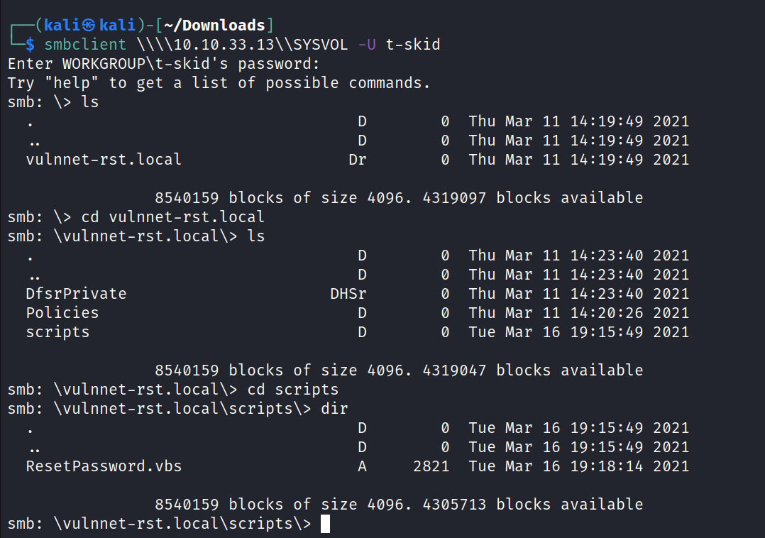 kaliS kali )- ] smbclient t-skid Enter WORKGROUP\t-skid's password: Try "help" to get a list of possible commands. smb: Is vulnnet-rst. local Dr Thu Mar 11 Thu Mar 11 14: 19:49 Thu Mar 11 14:19:49 4319097 blocks available 8540159 blocks of size 4096. smb: cd vulnnet-rst.local smb: \vulnnet-rst.local\> Is DfsrPrivate Policies scripts DHSr D Thu Thu Thu Thu Tue Mar Mar Mar Mar Mar 11 11 11 11 16 14. 14. 19: • 40 • 40 15. • 49 8540159 blocks of size 4096. smb: cd scripts 4319047 blocks available smb: \vulnnet-rst.local\scripts\> Resetpassword. vbs 8540159 blocks of smb: \vulnnet-rst.local\scripts\> dir D size 4096. 1 0 2821 Tue Mar 16 19: 15: 49 Tue Mar 16 19:15:49 Tue Mar 16 19: 18: 14 2021 2021 2021 2021 2021 2021 2021 2021 2021 2021 2021 4305713 blocks available 