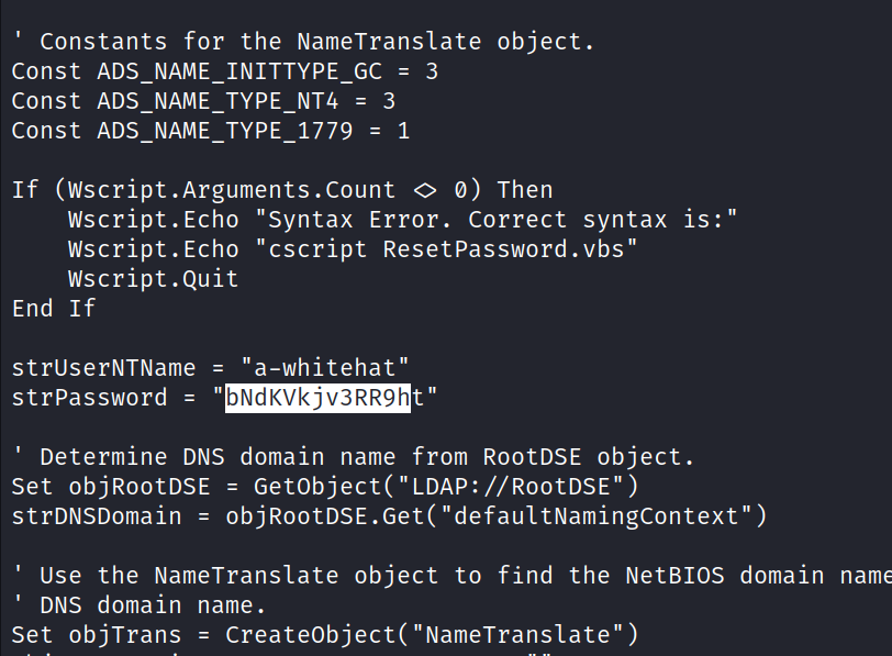 constants for the NameTranslate object. Const ADS NAME INITTYPE GC = 3 const ADS NAME TYPE NT4 = 3 const = 1 If (Wscript .Arguments .Count 0 0) Then Wscript.Echo "Syntax Error. Correct syntax is:" Wscript.Echo "cscript Resetpassword.vbs" wscript . Quit struserNTName = "a-whitehat" End If strPassword = " t" bNdKVkjv3RR9h Determine DNS domain name from RootDSE object. set objR00tDSE = objR00tDSE. Get( " defaultNamingcontext " ) strDNSDomain = Use the NameTransIate object to find the NetBIOS domain nam DNS domain name. = CreateObject( "NameTrans1ate") Set objTrans 