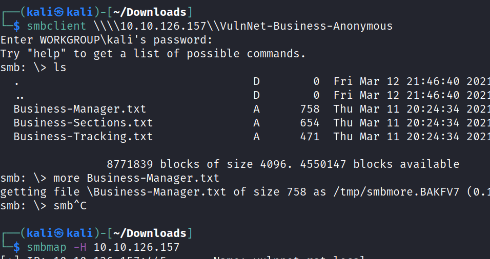 Try "help" smb: Is H kali@ kali —/Down10ads] smbclient Enter WORKGROUP\ka1i's password: • 40 202 • 40 202 to get a list of possible commands. Business-Manager.txt Business-Sections . txt Business-Tracking. txt A 758 654 471 Fri Fri Thu Thu Thu Mar Mar Mar Mar Mar 12 12 11 11 11 • 46. 21. 21. 20:24:34 20: 24 8771839 blocks of size 4096. 4550147 blocks available smb: more Business-Manager.txt getting file \Business-Manager. txt of size 758 as /tmp/smbmore. BAKFV7 smb: \> smbAC kali@ kali [—/Downtoads] smbmap -H 10.10. 126.157 202 202 202 (0. 