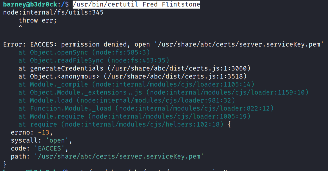 barney6)b3drøck : / $ /usr/bin/certutil Fred Flintstone node: internal/fs/utils:345 throw err; Error: at at at at at at at at at at EACCES: permission denied, open '/usr/share/abc/certs/server. serviceKey .pem' Object. openSync (node:fs:585:3) Object.readFilesync (node: f s: 453 : 35) generateCredentials (/usr/share/abc/dist/certs.js:1:3060) Module. _ compile (node: internal/modules/cjs/loader:1105:14) Object.Module._extensions js (node: internal/modules/cjs/loader:1159:1Ø) Module. load (node: internal/modules/cjs/loader:981:32) Function . Module. _ load (node: internal/ modules/cjs/loader:822:12) Module. require (node: internal/modules/cjs/loader:1Ø05:19) require (node: internal/modules/cjs/helpers:102:18) errno. 13 syscall: 'open', code: ' EACCES' , ' /usr/share/abc/certs/server. serviceKey. pem ' path: 