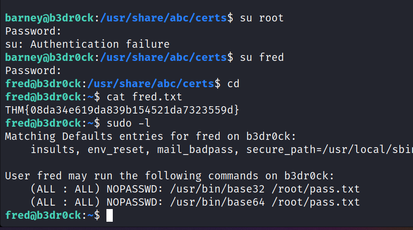 su root password : su: Authentication failure su fred Password : fredöb3drøck:/usr/share/abc/certs$ cd fredöb3drøck:-$ cat fred . txt THM{ø8da34e619da839b154521da7323559d} sudo -l Matching Defaults entries for fred on b3drock: insults, env_reset, mail_badpass, User fred may run the following commands on b3drøck: (ALL : ALL) NOPASSWD: /usr/bin/base32 /root/pass.txt (ALL : ALL) NOPASSWD: /usr/bin/base64 /root/pass. txt 1 fredöb3drøck : —$ 