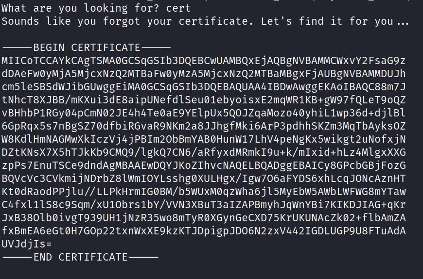 What are you looking for? cert Sounds like you forgot your certificate. Let's find it for you ... BEGIN CERTIFICATE MllCoTCCAYkCAgTSMAØGCSqGS1b3DQEBCwUAMBQxEjAQBgNVBAMMCWxvY2 FsaG9z dDAeFWØYMjA5MjCXNZQ2MTBaFWØYMZA5MjCXNZQ2MTBaMBgXFjAoagNVBAMMDlJJh cm51esBSdWJ J tNhcT8XJBB/mKXui3d E8aipUNefdISeuØ1ebyoisxE2mqWR1 KB+gW97 fQLeT90QZ vBHhbPIRGyø4pcmN02JE4h4TeøaE9YE1pux5QOJzqaMoz04øyhiL1wp36d+dj1B1 6GpRqx5s7nBgSZ70dfbiRGvaR9NKm2a8JJhgfMki6ArP3pdhhSKZm3MqTbAyksOZ W8Kd1HmNAGMwXk1czvj4jPB1m20bBmYAaøHunW17LhV4peNgKx5wikgt2LlN0fxjN DZtKNsX7X5hTJkKb9CMQ9/1gkQ7CN6/aRfyxdMRmk19u+k/m1xid+hLz4M1gxxxG ZPPS7EnuTsce9dndAgMBAAEwDQYJKOZ1hVCNAQELBQADggEBAICy8GPCbGBjFOZG BQVCVC3CVkmijNDrbZ8twm10YLsshgØXULHgx/rgw706aFYDS6XhLcqJONCAznHT Kt0dRaodPPjlu//LLPkHrmIGOBM/b5WUxMøqzWha6jl 5MyEbW5AWbLWFWG8mYTaw C4fx111S8C9sqm/XlJIObrS1bY/VVN3XBuT3a1ZAPBmyhJqwnYBi7KIKDJIAG+qKr JXB3801bOivgT939UH1jNZR35W08mTYRøXGynGeCXD75KrUKUNACZk02+f1bAßlZA fxBmEA6eGtØH7GOp22txnWxXE9kzKTJDpigpJD06N2ZXV4421GDLUGP9U8FTuAdA UVJdj1s= END CERTIFICATE 