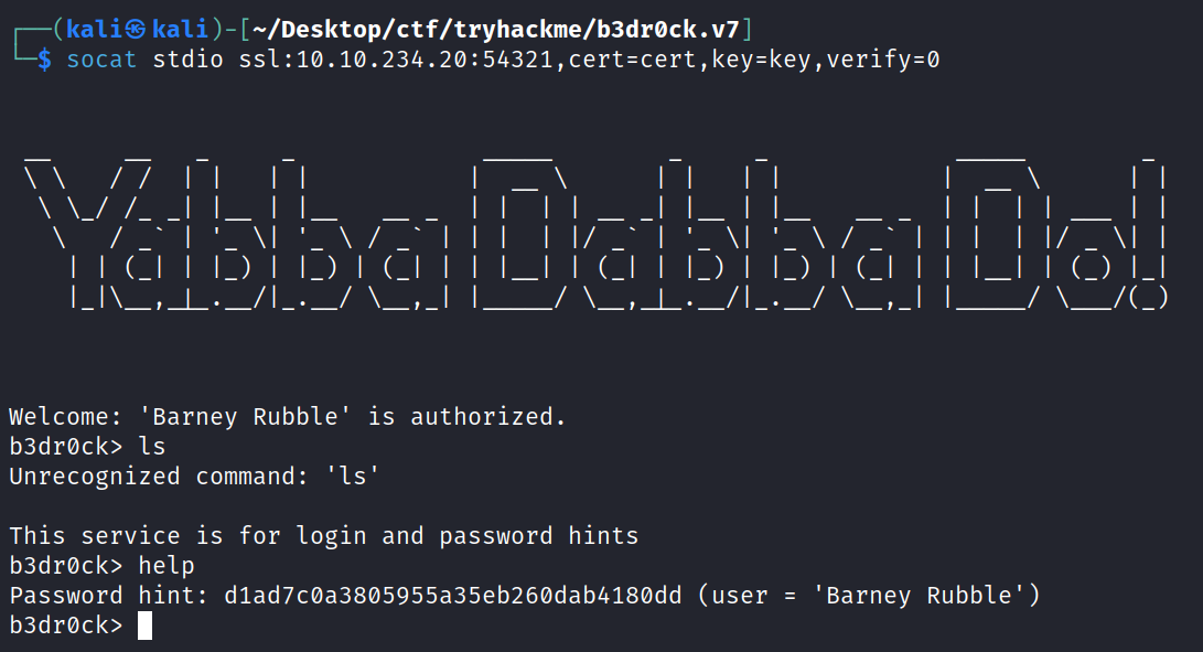 socat stdio [ —/Desktop/ctf/tryhackme/b3drøck. v7 ] SSI : 10.10.234.20 : 54321 , cert-cert , key-key , verify=ø Il_l Welcome: 'Barney Rubble' b3drøck> Is is authorized. Unrecognized command: 'Is' This service is for login and password b3drøck> help hints Password hint: dlad7cøa38Ø5955a35eb26Ødab418Ødd (user = 'Barney Rubble' ) b3drøck> 