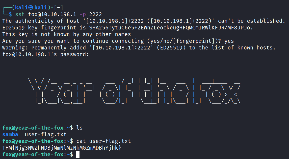 kaliS kali)- ssh foxmø. 10.198.1 2222 —p The authenticity of host '[10.10.198.1]: 2222 ([10.10.198.1] :2222)' can't be established. ED25519 key fingerprint is SHA256:ytuC6e5+2EwnZLeockeugHFQMcm1RWIKFJR/MF8JPJ0. This key is not known by any other names Are you sure you want to continue connecting (yes/no/[fingerprint])? yes warning: permanently added '[10.10.198.1]: 2222 ' foxmø.1ø.198.1's password: (ED25519) to the list of known hosts. foxayear-of-the- fox : user-flag.txt samba foxayear-of-the- fox : —$ cat user -flag. txt THM{Njg3NWZhNDBjMmNIMzNkMGZmMDBhYjhk} foxövear-of-the- fox : —$ 