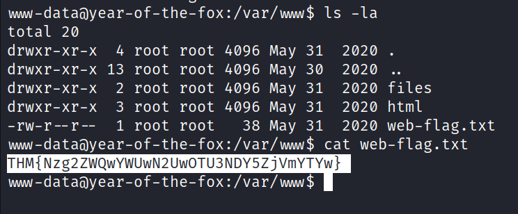 umw-dataöyear-of-the-fox:/var/mw$ Is -la total 20 drwxr-xr-x 4 root root 4096 May 31 2020 . drwxr-xr-x 13 root root 4096 May 30 2020 . drwxr-xr-x 2 root root 4096 May 31 2020 files drwxr-xr-x 3 root root 4096 May 31 2020 html 38 May 31 2020 web-flag.txt 1 root root -rw-r r -- w.w-dataöyear-of-the-fox:/var/wwn$ cat web-flag. txt THM{Nzg2ZWQwYWUwN2UwOTU3NDY5ZjVmYTYw} vw.w-da taayear-of-the-fox:/var/w.w$ 