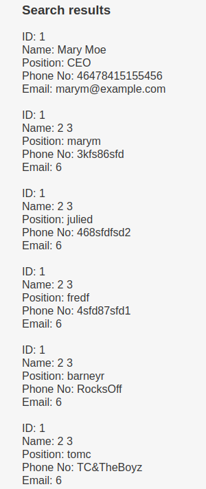 Search results Name: Mary Moe position: CEO Phone No: 46478415155456 Email: marym@example.com Name: 23 Position: marym Phone No: 3kfs86sfd Email: 6 Name: 2 3 Position: julied Phone No: 468stdfsd2 Email: 6 Name: 2 3 Position: tredt Phone No: 4std87std1 Email: 6 Name: 2 3 Position: barneyr Phone No: RocksOff Email: 6 ID: 1 Name: 23 Position: tomc Phone No: TC&TheBoyz Email: 6 
