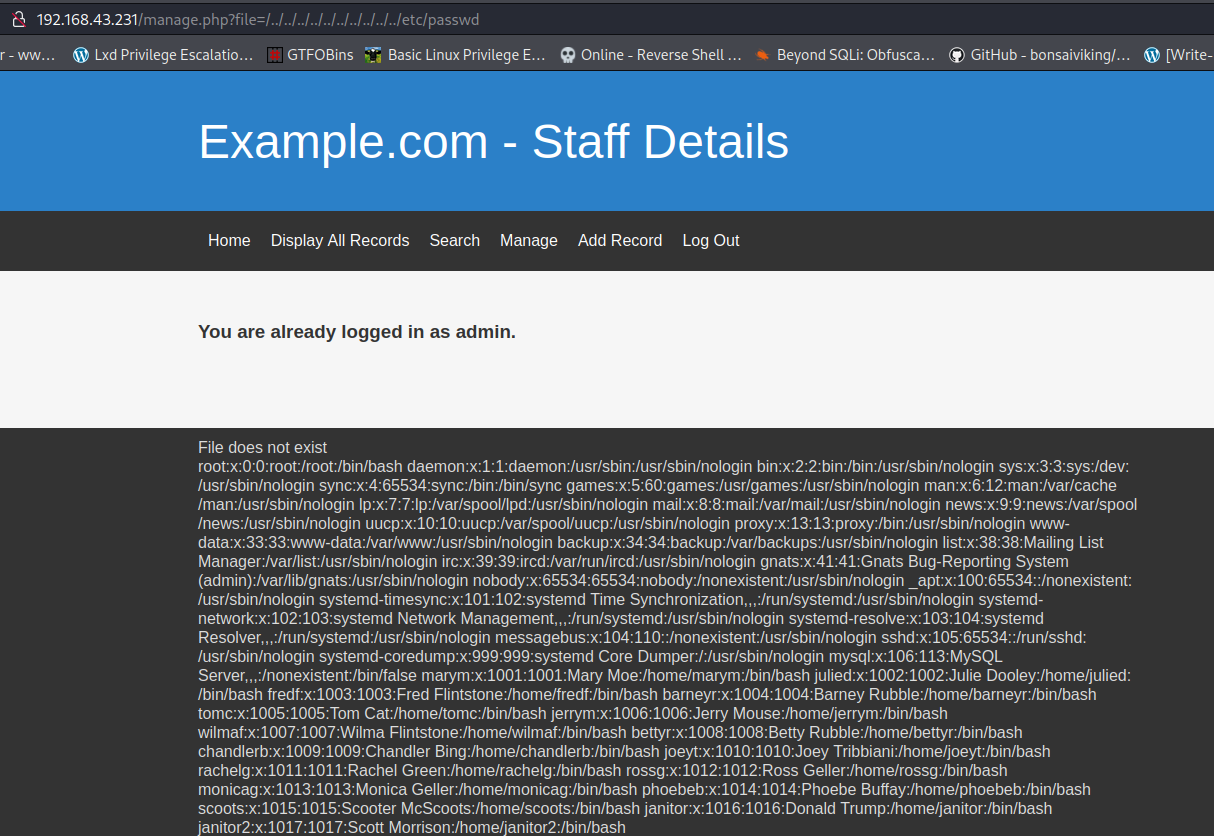 r - ww... Lxd Privilege Escalatio... GTFOBins u Basic Linux Privilege E.. Example.com - Staff Details e online - ReverseSheu Beyond SQL: Obfusca... GitHub - bonsaiviking/... [Write- Home Display All Records Search Manage Add Record Log Out You are already logged in as admin. File does not exist bin:x:2:2:bin:/bin:/usr/sbin/nologin sys:x:3:3:sys:ldev: lusr/sbin/nologin Imam./usrjsbinjnologin Inews:/usr/sbin/nologin backup:x:34:34:backup:/var/backups:/usr/sbin/nologin list:x:38:38:Mailing List Manager/var/list:/usr/sbin/nologin irc:x:39:39:ircd:/var/run/ircd:/usr/sbin/nologin gnats:x:41:41:Gnats Bug-Reporting System lusrjsbinjnologin Time systemd- Network messagebus:x:104:110::lnonexistent:/usr/sbin/nologin lusr/sbin/nologin Core Dumper:/:/usr/sbin/nologin mysql:x:106:113:MySQL marym:x:1001:1001:Mary Moe/home/marym:/bin/bash Dooley.fhomeoulied: IbinJbash wilmat:x:1007:1007:Wilma Rubble:/home/bettyr:/bin/bash chandlerb:x:1009:1009:Chandler rachelg:x:1011:1011:Rachel monicag:x:1013:1013:Monica Geller:/home/monicag:/bin/bash phoebeb:x:1014:1014:Phoebe (bin!hash 