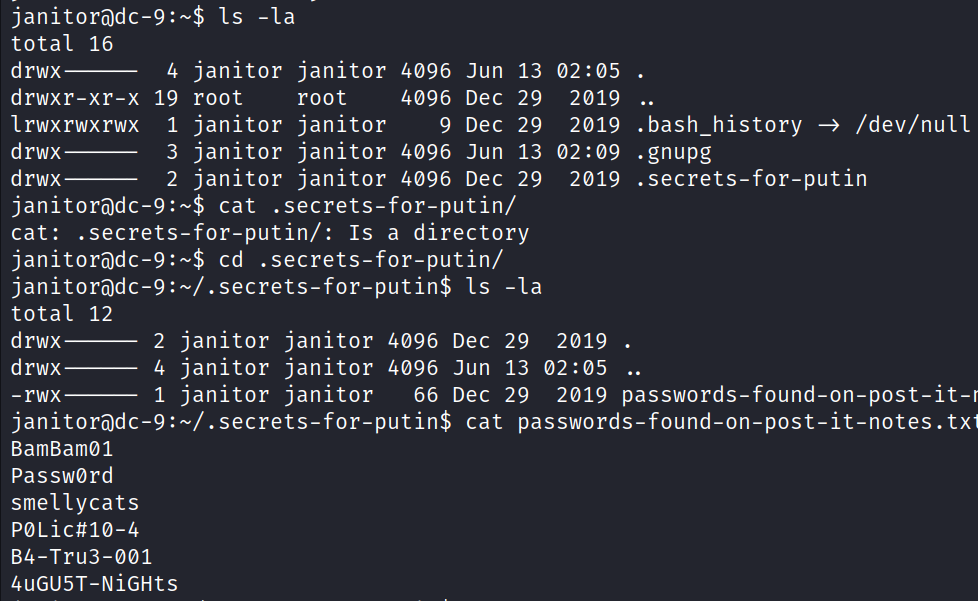 janitoracic-9:-$ Is -la total 16 d rwx drwxr-xr-x I rwxrwxrwx drwx drwx 4 19 1 3 2 cat: . secrets total 12 janitor janitor root root janitor janitor janitor janitor janitor janitor 4096 4096 9 4096 4096 Jun Dec Dec Jun Dec 13 29 29 13 29 cat secrets-for-putin/ -for-putin/: Is a directory cd . secrets-for-putin/ secrets-for-putin$ Is -la janitor janitor 4096 Dec 29 02:05 . 2019 . . bash _ history /dev/null 2019 02 : 09 . gnupg secrets-for-putin 2019 . 2019 . drwx drwx -rwx 2 1 janitor janitor 4096 Jun 13 02:05 janitor janitor 66 Dec 29 2019 passwords-found-on-post-it- secrets-for-putin$ cat passwords-found-on-post-it-notes. tx BamBamø1 Passwørd smellycats POLictnø-4 B4-Tru3-ØØ1 4uGU5T-NiGHts 