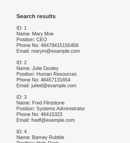 Search results Name: Mary Moe Position: CEO Phone No: 46478415155456 Email: marym@example.com Name: Julie Dooley Position: Human Resources Phone No: 46457131654 Email: julied@example.com Name: Fred Flintstone position: Systems Administrator Phone No: 46415323 Email: fredf@example.com Name: Barney Rubble 