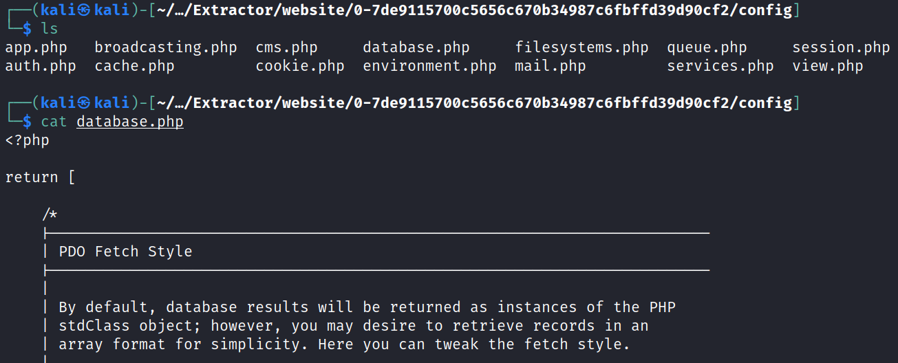 (kaliS -L/Extractor/website/ø-7de91157øøc5656c67øb34987c6fbffd39d9øcf2/config] broadcasting.php cms. php session . php app.php database. php filesystems.php queue. php cookie. php environment. php mail. php services . php view. php auth. php cache. php kali@ -/.-/Extractor/website/ø-7de91157øøc5656c67øb34987c6fbffd39d9øcf2/config] cat database.php <?php return [ PDO Fetch style BY default, database results will stdCIass object; however, you may array format for simplicity. Here be returned as instances of the PHP desire to retrieve records in an you can tweak the fetch style. 