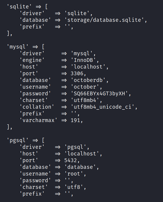 'sqlite' [ 'driver' 'database' ' prefix' 'mysql' [ 'driver' 'engine' 'host' ' port ' 'database' ' username ' ' password ' ' charset' ' collation ' ' prefix' ' varcharmax ' 'pgsql' [ 'driver' 'host' ' port ' 'database' ' username ' ' password ' ' charset' ' prefix' 'sqlite', ' storage/database. sqlite' , 'mysql ' 'InnoDB', 'localhost', 3306, 'octoberdb' , 'october' , 'SQ66EBYX4GT3bYXH' , 'utf8mb4', 'utf8mb4 unicode ci' , 191, 'pgsql', 'localhost' , 5432 , 'database' , 'root', 'utf8', 