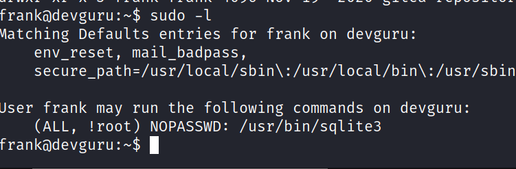 franködevguru:-$ sudo -l Vlatching Defaults entries for frank on devguru: env_reset, mail_badpass, : /usr/local/bin\ : /usr/sbin Jser frank may run the following commands on devguru: (ALL, !root) NOPASSWD: /usr/bin/sq1ite3 1 franködevguru:-$ 