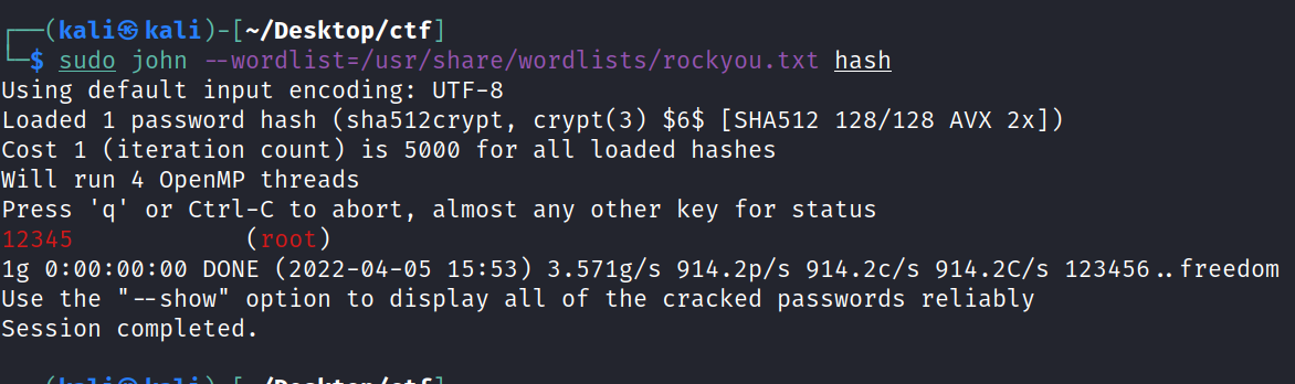 (kali@ —'Desktop/ctf] $ sudo john wordlist=/usr/share/wordlists/rockyou.txt hash Using default input encoding: UTF-8 Loaded 1 password hash (sha512crypt, crypt(3) $6$ [SHA512 128/128 AVX 2x]) Cost 1 (iteration count) is 5000 for all loaded hashes Will run 4 openMP threads Press 'q' or Ctrl-C to abort, almost any other key for status root lg DONE (2022-04-05 15:53) 3.571g/s 914.2p/s 914.2c/s 914.2C/s 123456. Use the "—show" option to display all of the cracked passwords reliably Session completed. . freedom 