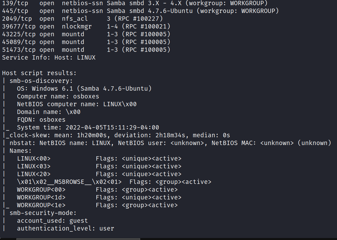 139/tcp 445/tcp 2049/tcp 39677/tcp 43225/tcp 45089/tcp 51473/tcp open open open open open open open netbios-ssn netbios-ssn nfs act nlockmgr mountd mountd mountd (workgroup: WORKGROUP) Samba smbd 3. X - samba smbd 4.7.6-Ubuntu (workgroup: WORKGROUP) (RPC #100227) 3 1-4 (RPC #100021) 1-3 (RPC #100005) 1-3 (RPC #1ØØØØ5) 1-3 (RPC #100005) Service Info: Host: LINUX Host script results: smb-os-discovery: OS: Windows 6.1 (samba 4.7.6-Ubuntu) Computer name: osboxes NetBIOS computer name: LINUX\XØØ Domain name: \xøø FQDN: osboxes system time: clock-skew: mean: lh2Ømøøs, deviation: 2h18m34s, median: Os nbstat: NetBIOS name: Names : smb-securi ty-mode : account _ used: guest authentication level: LINUX, NetBIOS user: NetBIOS MAC• Flags: Flags: <unique><active> Flags: Flags: <group><active> Flags: <group><active> Flags: Flags: <group><active> user . <unknown> (unknown) 