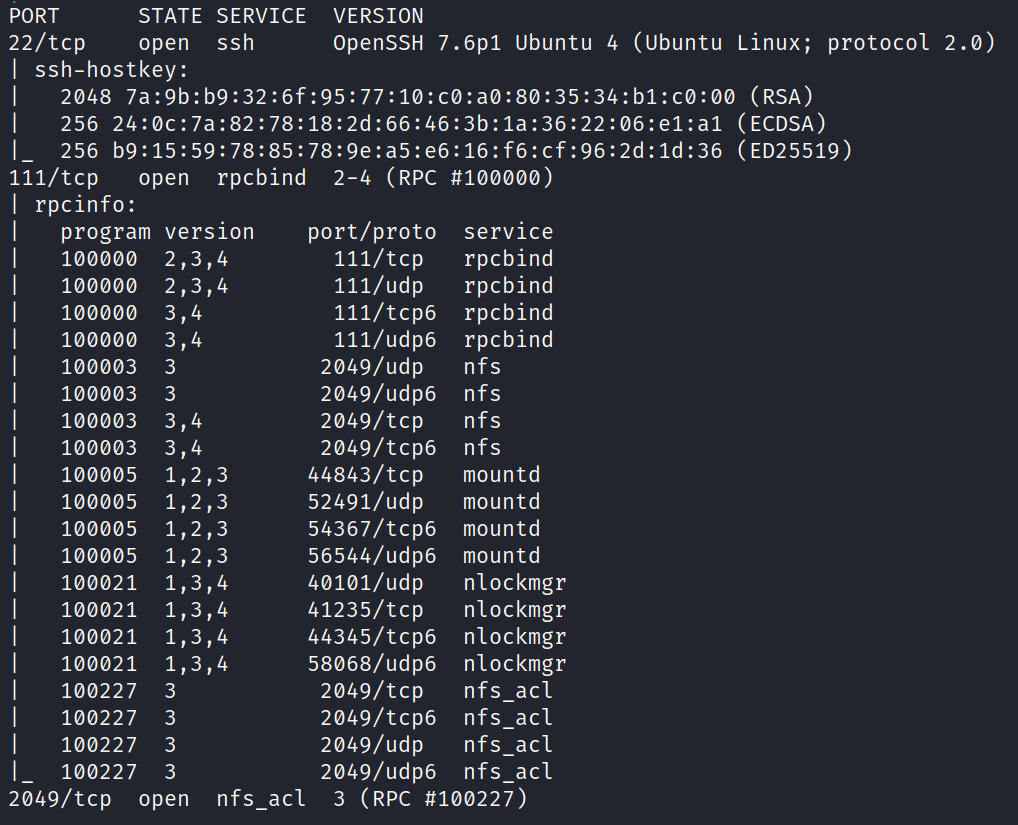 PORT 22/tcp VERSION openSSH 7.6p1 Ubuntu 4 (Ubuntu Linux; protocol 2.0) I ssh-hostkey: 2048 (RSA) 256 (ECDSA) 256 (ED25519) Ill/tcp open rpcbind 2-4 (wc #løoøøø) STATE SERVICE open ssh rpcinfo: program løøøøo løøøøø løøøøo løøøøø 100003 100003 100003 100003 1øøøø5 100005 100005 1øøøø5 100021 100021 100021 100021 100227 100227 100227 100227 version 2, 3 3 1,2,3 1,2,3 1,2,3 1,2,3 1, 1, 1, 3 3 3 3 port/proto Ill/tcp Ill/udp 111/tcp6 111/udp6 2049/udp 2049/udp6 2049/tcp 2049/tcp6 44843/tcp 52491/udp 54367/tcp6 56544/udp6 40101/udp 41235/tcp 44345/tcp6 58068/udp6 2049/tcp 2049/tcp6 2049/udp 2049/udp6 service rpcbind rpcbind rpcbind rpcbind nfs nfs nfs nfs mountd mountd mountd mountd n lockmgr nlockmgr nlockmgr nlockmgr nfs act nfs act nfs act nfs act 2049/tcp open nfs act 3 (RPC #100227) 