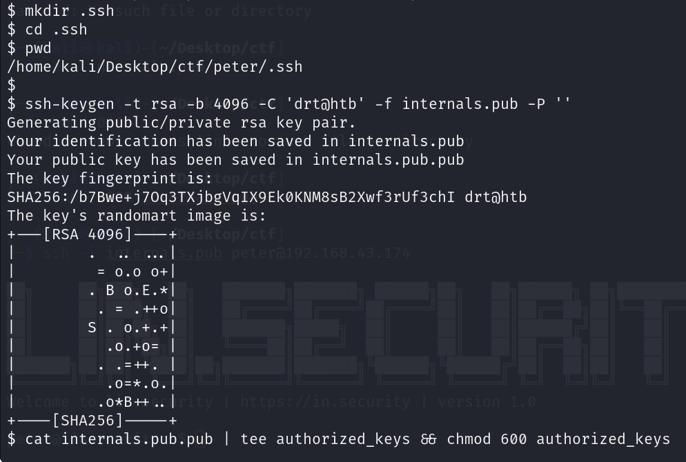 $ mkdir . ssh $ cd .ssh $ pwd /home/kali/Desktop/ct f/peter/. ssh $ ssh-keygen -t rsa -b 4096 -C 'drtöhtb' -f internals. pub -P Generating public/private rsa key pair. Your identification has been saved in internals. pub Your public key has been saved in internals.pub.pub The key fingerprint is: SHA256:/b7Bwe+j70q3TXjbgvq1X9EkøKNM8sB2Xwf3rUf3ch1 drtahtb The key's randomart image is: = 0.0 0+1 +— [SHA256] cat internals. pub.pub I tee authorized_keys 88 chmod 600 authorized_keys 