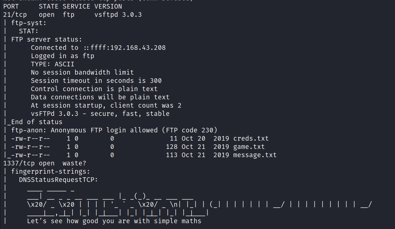 PORT STATE 21/tcp open ftp-syst: STAT : FTP End -rw-r--r -rw-r- r -rw-r- r SERVICE VERSION ftp vsftpd 3.0.3 server status: ffff:192.168.43.208 Connected to Logged in as ftp TYPE: ASCII No session bandwidth limit Session timeout in seconds is 300 Control connection is plain text Data connections will be plain text At session startup, client count was 2 VSFTPd 3.Ø.3 - secure, fast, stable of status I ftp-anon: Anonymous FTP login allowed (FTP code 230) 0 you creds. txt game. txt message. txt are 11 oct 20 128 Oct 21 113 oct 21 _ \x2øn_ I ( with simple maths 2019 2019 2019 1537/tcp open waste? I fingerprint-strings: DNSStatusRequestTCP: \x20/ Let's see how good 