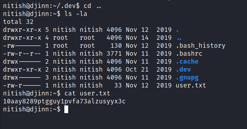 nitishödjinn:-/.dev$ cd Is -la drwxr-xr-x 5 drwxr-xr-x 4 drwxr-xr-x 2 total -rw -rw-r- drwx drwx -rw-r 32 1 2 3 1 nitish root root nitish nitish nitish nitish nitish nitish root root nitish nitish nitish nitish nitish 4096 4096 130 3771 4096 4096 4096 33 Nov NOV Nov NOV Nov oct Nov Nov 12 14 12 11 11 21 11 12 2019 2019 2019 2019 2019 2019 2019 2019 . bash_history . bashrc . cache . dev . gnupg user. txt nitishödjinn:-$ cat user. txt IOaay8289ptgguy1pvfa73alzusyyx3c nitishödjinn:-$ 