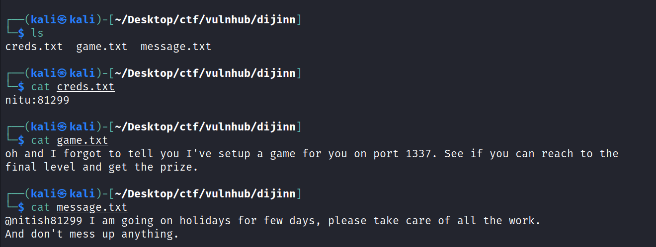 (kali@ kali —/Desktop/ctf/vu1nhub/dijinn creds. txt game. txt message. txt ( kaliS kali )- [—/Desktop/ctf/vu1nhub/dijinn $ cat creds.txt nitu:81299 kaliS kali )- [—/Desktop/ctf/vu1nhub/dijinn cat game. txt oh and I forgot to tell you I've setup a game for you on port 1337. final level and get the prize. (kaliS —/Desktop/ctf/vu1nhub/dijinn $ cat message. txt See if you can reach to the I am going on holidays for few days, please take care of all the work. And don't mess up anything. 