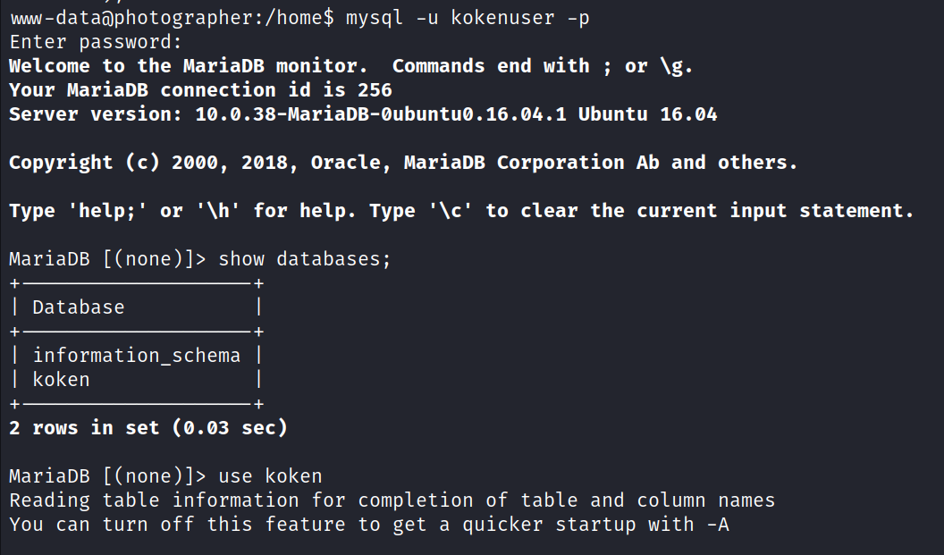 mw-dataöphotographer:/home$ mysql -u kokenuser -p Enter password: welcome to the MariaDB monitor. comands end with ; or Your MariaDB connection id is 256 server version: 1ø.ø.38-MariaDB-øubuntuø.16.ø4.1 Ubuntu 16.ø4 Copyright (c) 2øøø, 2ø18, Oracle, MariaDB Corporation Ab and others. Type 'help;' or '\h' for help. Type '\c' to clear the current input statement. MariaDB [ (none)]> show databases; I Database I information_schema I I koken 2 rows in set (0.03 sec) MariaDB [(none)]> use koken Reading table information for completion of table and column names You can turn off this feature to get a quicker startup with -A 