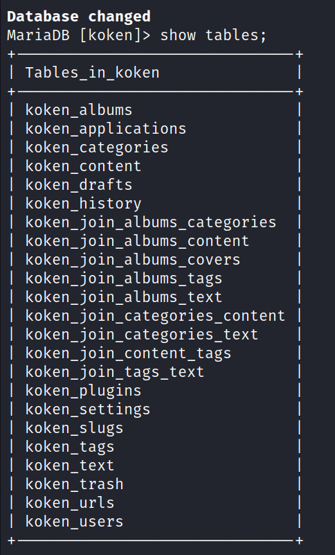 Database changed MariaDB show Tables in koken koken_slugs koken_tags tables; koken albums koken_applications koken_categories koken content koken drafts koken_history koken koken albums content —)01n_ —join_ koken albums covers koken koken albums text —)01n_ —join_categories_content koken koken —j0in_categories_text —join_content_tags koken koken koken_plugins _ settings koken koken text koken trash koken urls koken users 