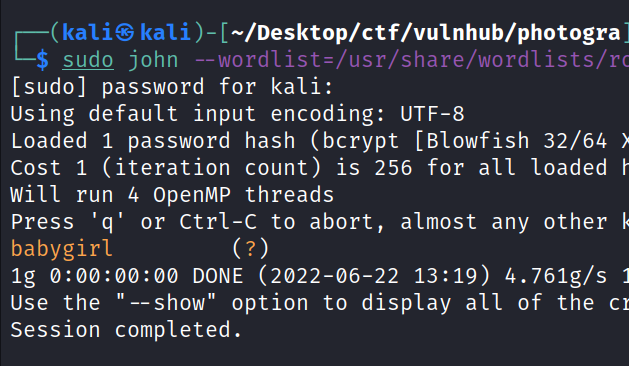 (kaliS —/Desktop/ctf/vu1nhub/photogra $ john --wordlist=/usr/share/wordlists/l [sudo] password for kali: using default input encoding: UT F-8 Loaded 1 password hash (bcrypt [Blowfish 32/64 Cost 1 (iteration count) is 256 for all loaded Will run 4 OpenMP threads Press 'q' or Ctrl-C to abort, almost any other babygirl lg DONE (2022-06-22 13:19) 4.761g/s "—show" option to display all of the c Use the Session completed. 