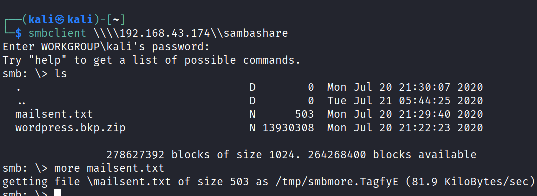 H kali@ kali smbclient Enter WORKGROUP\kali's password: Try "help" to get a list of possible commands. smb: Is mailsent.txt wordpress . bkp. zip N o 503 N 13930308 Mon Jul 20 2020 Tue Jul 21 2020 Mon Jul 20 21 : 29:40 2020 Mon Jul 20 21:22:23 2020 278627392 blocks of size 1024. 264268400 blocks smb: \> more mailsent.txt available getting file \mailsent.txt of size 503 as /tmp/smbmore.TagfyE (81.9 KiloBytes/sec) 