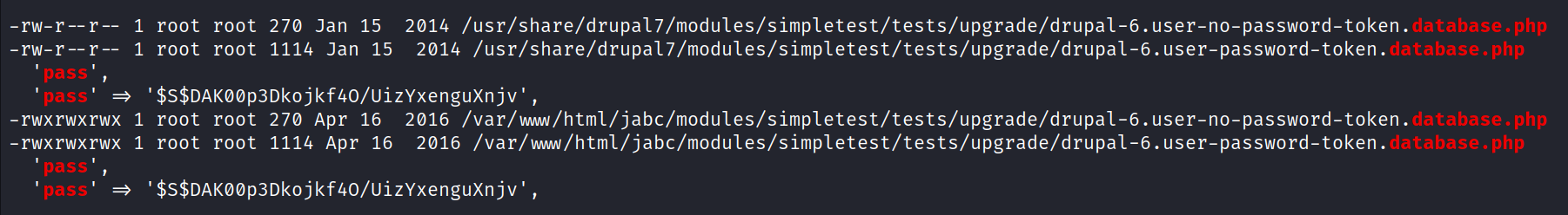 -rw-r-- -rw-r -rwxrwxrwx 1 -rwxrwxrwx 1 root root 270 Jan 15 2014 /usr/share/drupa17/moduIes/simpIetest/tests/upgrade/drupal-6.user-no-password-token.dacamse . php root root 1114 Jan 15 2014 /usr/share/drupa17/modules/simpletest/tests/upgrade/drupaI-6.user-password-token. database . php '$s$DAKøøp3Dkojkf40/Uizyxenguxnjv' , root root 270 Apr 16 2016 /var/nw/html/jabc/modules/simpletest/tests/upgrade/drupal-6.user-no-password-token. database. php root root 1114 Apr 16 2016 /var/wam/html/jabc/moduIes/simpletest/tests/upgrade/drupaI-6.user-password-token. database . php ' $S$DAKøøp3Dkojkf40/lJizYxenguXnjv' , 