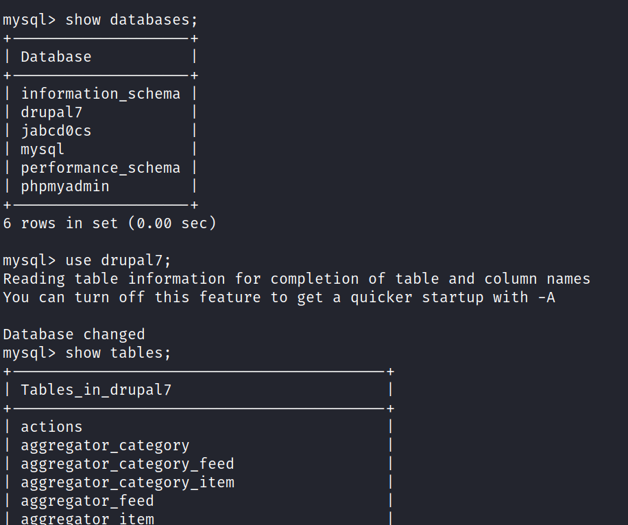 mysql> show databases; Database information_schema I drupa17 jabcdøcs mysql 6 performance_schema I phpmyadmin rows in set (ø.øø sec) mysql> use drupa17; Reading table information for completion of table and column names you can turn off this Database changed mysql> show tables; Tables_in_drupa17 actions aggregator _ category aggregator _ a re a tor feature to get a quicker startup with -A aggregator_category_feed aggregator_category_item item 