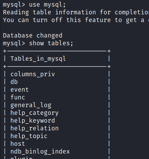 mysql> use mysql; Reading table information for completio You can turn off this feature to get a Database changed mysql> show tables; Tables_in_mysql columns_priv I db event func general_log help_category help_keyword help_relation help_topic host ndb_binlog_index 